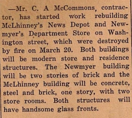 A newspaper clipping that reads: -Mr. C. A. McCommons, contractor, has started work rebuilding McLhinney's News Depot and Newmyer's Department Store on Washington Street, which were destroyed by fire on March 20. Both buildings will be modern store and residence structures. The Newmyer building will be two stories of brick and the McLhinney building will be concrete, steel and brick, one story, with two store rooms. Both structures will have handsome glass fronts. (1930)